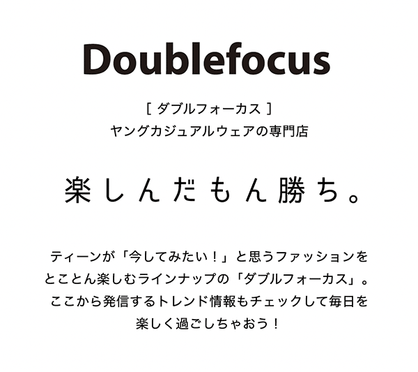 ダブルフォーカス ヤングカジュアルウェアの専門店 楽しんだもん勝ち。ティーンが「今してみたい！」と思うファッションをとことん楽しむラインナップの「ダブルフォーカス」。ここから発信するトレンド情報もチェックして毎日を楽しく過ごしちゃおう！